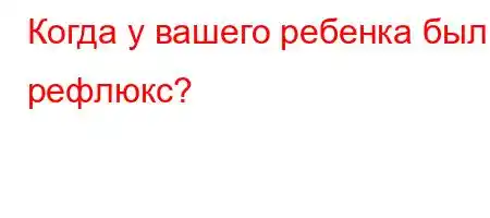 Когда у вашего ребенка был рефлюкс?